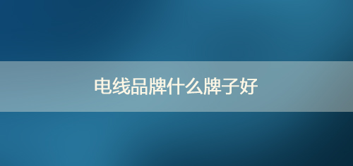 電線品牌什么牌子好_2020十大電線品牌排行榜