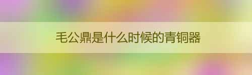 毛公鼎是什么時(shí)候的青銅器