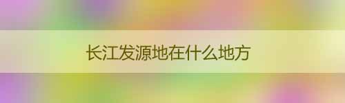 長(zhǎng)江發(fā)源地在什么地方