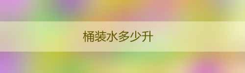 桶裝水多少升_桶裝水有哪些品牌