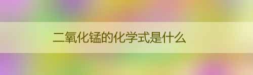 二氧化錳的化學式是什么_二氧化錳的用途