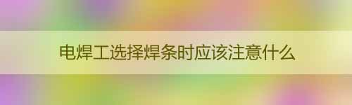 電焊工選擇焊條時應該注意什么