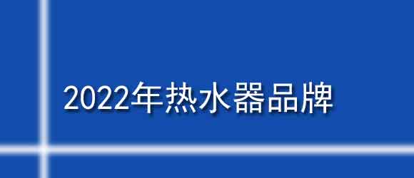 熱水器哪個牌子好十大排名_2022年熱水器品牌排行榜