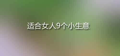 適合女人9個(gè)小生意,一個(gè)人就可以經(jīng)營(yíng)